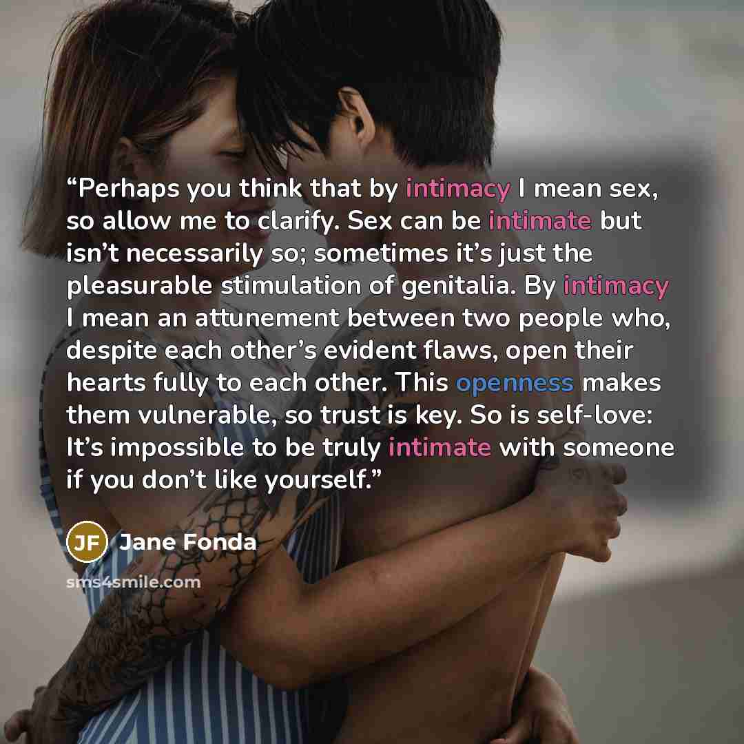 “Perhaps you think that by intimacy I mean sex, so allow me to clarify. Sex can be intimate but isn’t necessarily so; sometimes it’s just the pleasurable stimulation of genitalia. By intimacy I mean an attunement between two people who, despite each other’s evident flaws, open their hearts fully to…” quote by Jane Fonda