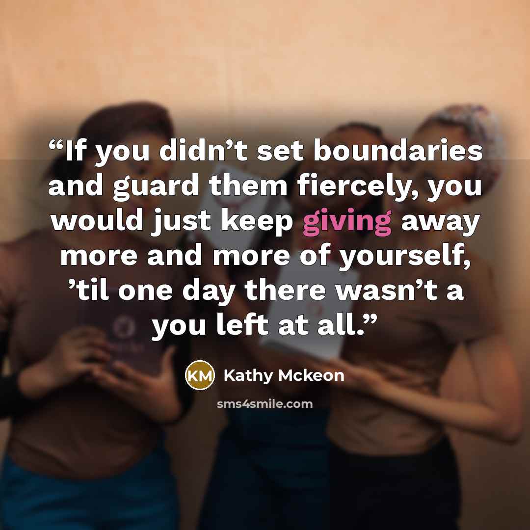 “If you didn’t set boundaries and guard them fiercely, you would just keep giving away more and more of yourself, ’til one day there wasn’t a you left at all.” quote by Kathy Mckeon