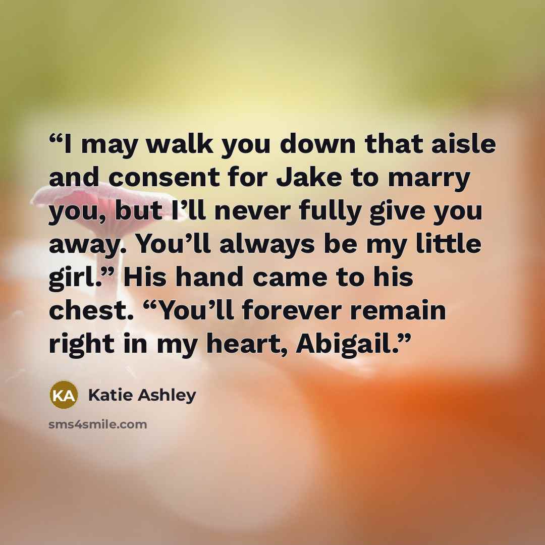 “I may walk you down that aisle and consent for Jake to marry you, but I’ll never fully give you away. You’ll always be my little girl.” His hand came to his chest. “You’ll forever remain right in my heart, Abigail.” quote by Katie Ashley