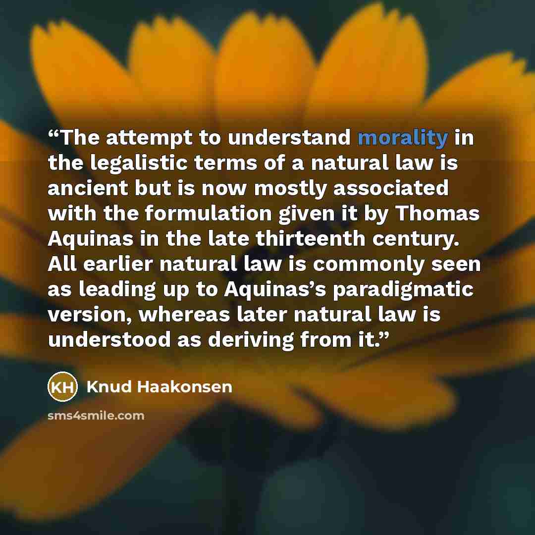 “The attempt to understand morality in the legalistic terms of a natural law is ancient but is now mostly associated with the formulation given it by Thomas Aquinas in the late thirteenth century. All earlier natural law is commonly seen as leading up to Aquinas’s paradigmatic version, whereas…” quote by Knud Haakonsen