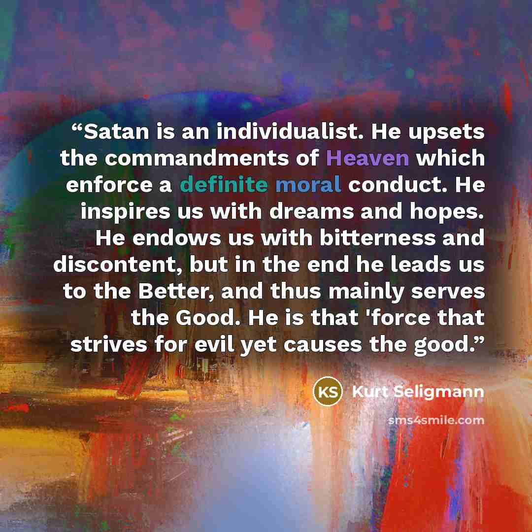 “Satan is an individualist. He upsets the commandments of Heaven which enforce a definite moral conduct. He inspires us with dreams and hopes. He endows us with bitterness and discontent, but in the end he leads us to the Better, and thus mainly serves the Good. He is that 'force that strives for…” quote by Kurt Seligmann