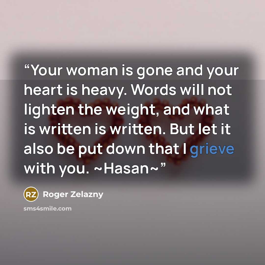 “Your woman is gone and your heart is heavy. Words will not lighten the weight, and what is written is written. But let it also be put down that I grieve with you. ~Hasan~” quote by Roger Zelazny