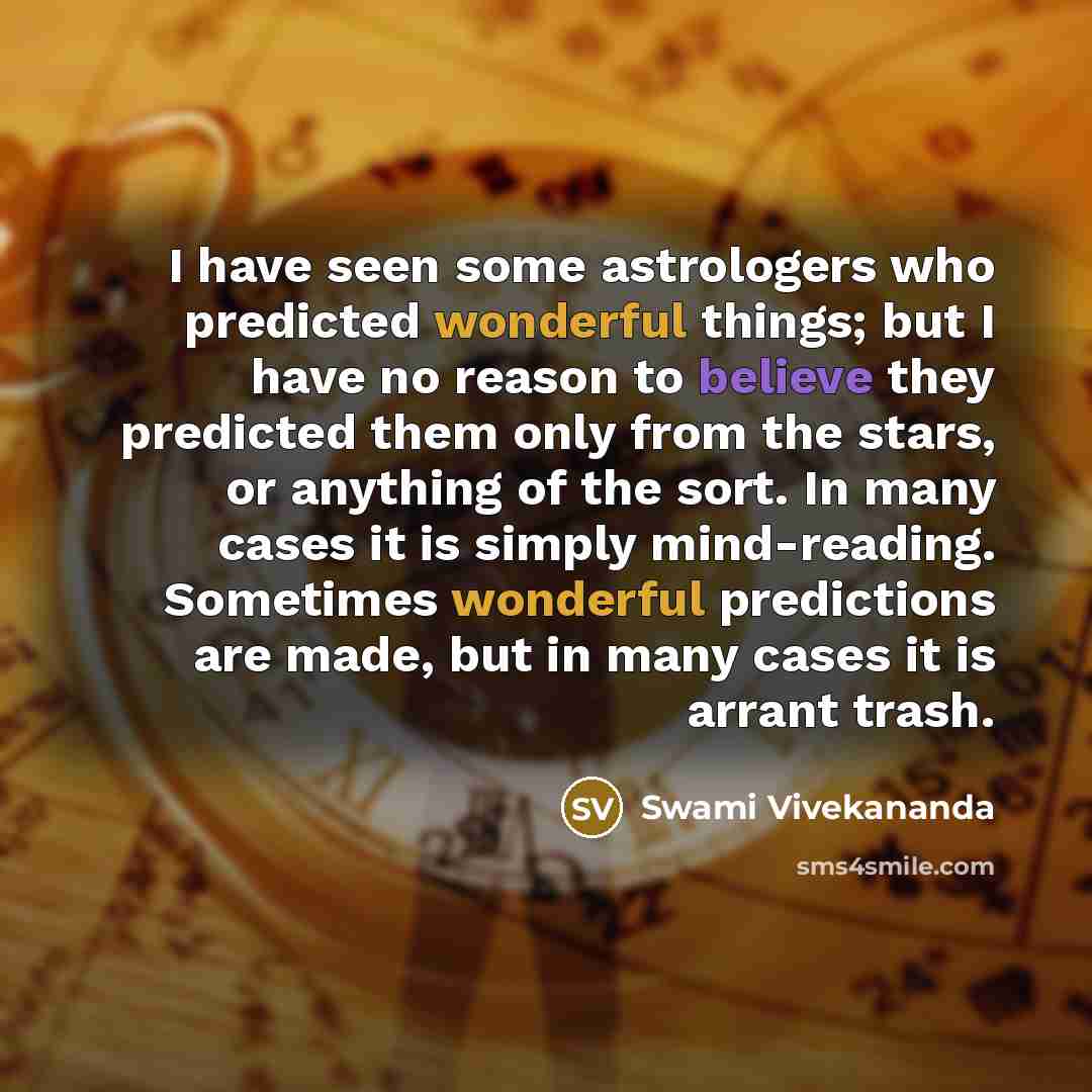 “I have seen some astrologers who predicted wonderful things; but I have no reason to believe they predicted them only from the stars, or anything of the sort. In many cases it is simply mind-reading. Sometimes wonderful predictions are made, but in many cases it is arrant trash.” quote by Swami Vivekananda