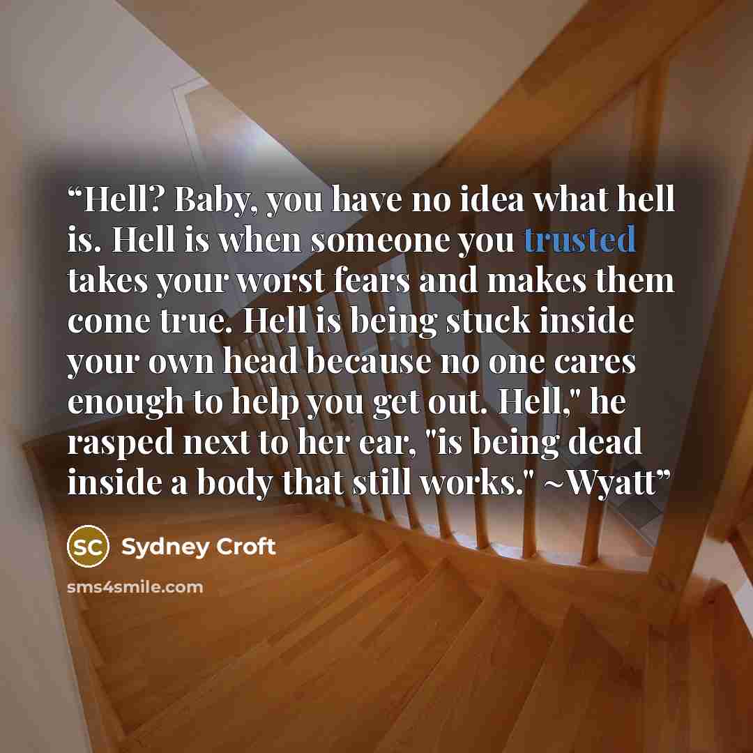 “Hell? Baby, you have no idea what hell is. Hell is when someone you trusted takes your worst fears and makes them come true. Hell is being stuck inside your own head because no one cares enough to help you get out. Hell," he rasped next to her ear, "is being dead inside a body that still works."…” quote by Sydney Croft