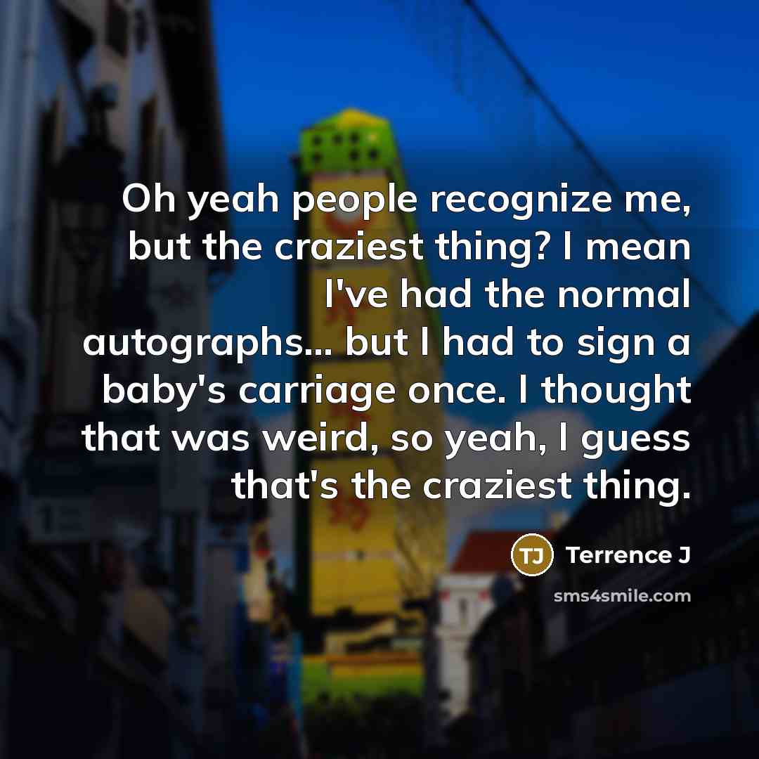 “Oh yeah people recognize me, but the craziest thing? I mean I've had the normal autographs... but I had to sign a baby's carriage once. I thought that was weird, so yeah, I guess that's the craziest thing.” quote by Terrence J