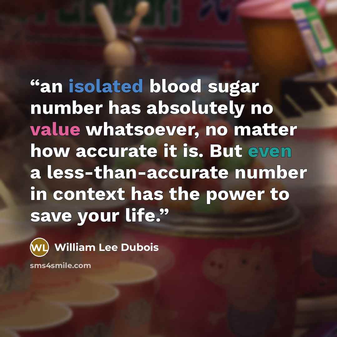“an isolated blood sugar number has absolutely no value whatsoever, no matter how accurate it is. But even a less-than-accurate number in context has the power to save your life.” quote by William Lee Dubois