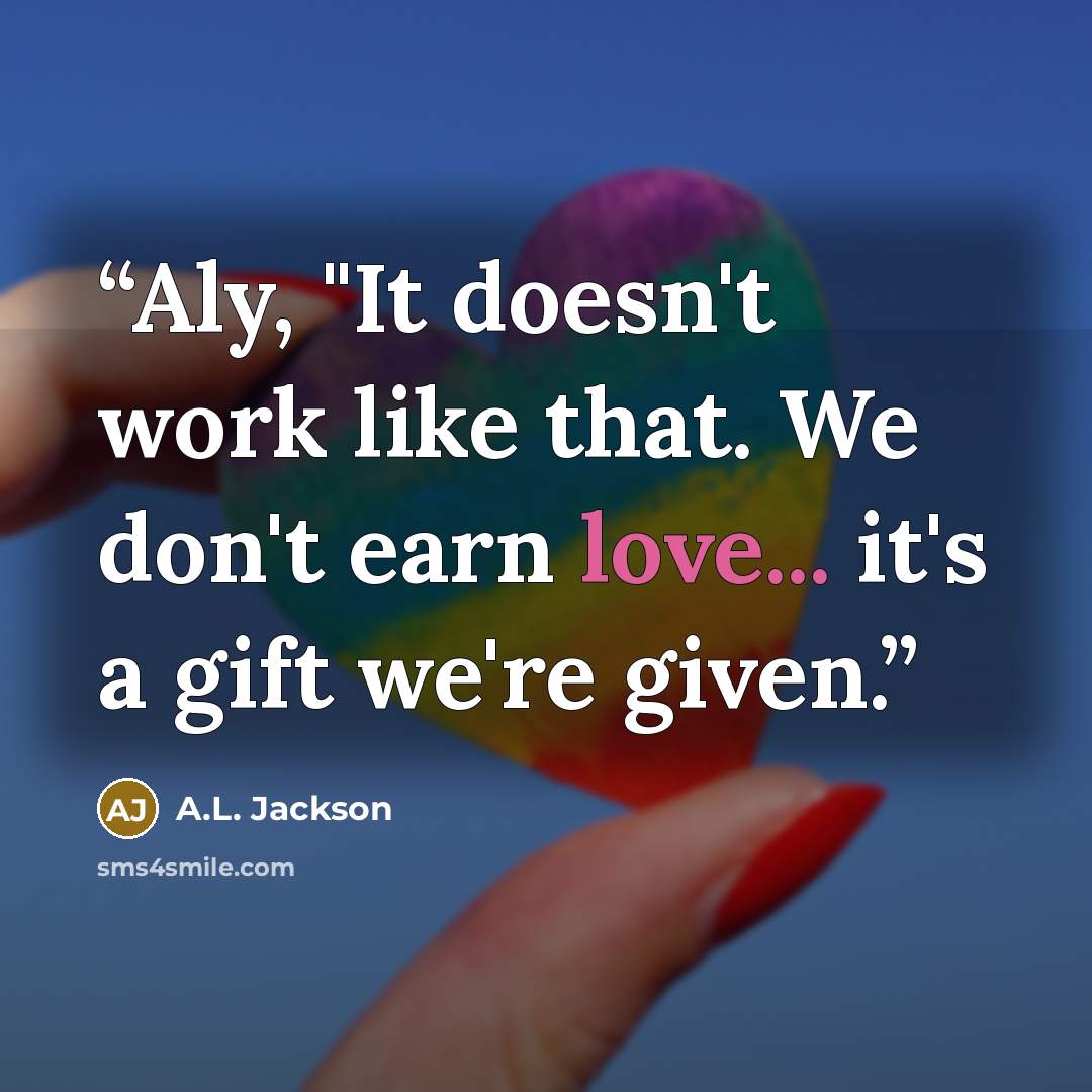 “Aly, "It doesn't work like that. We don't earn love... it's a gift we're given.” quote by A.L. Jackson