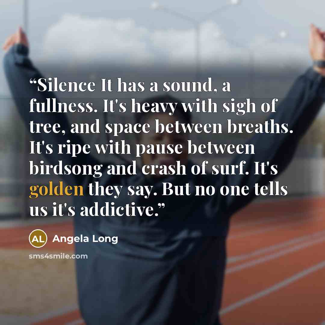 “Silence It has a sound, a fullness. It's heavy with sigh of tree, and space between breaths. It's ripe with pause between birdsong and crash of surf. It's golden they say. But no one tells us it's addictive.” quote by Angela Long