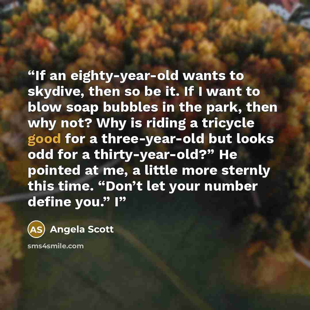“If an eighty-year-old wants to skydive, then so be it. If I want to blow soap bubbles in the park, then why not? Why is riding a tricycle good for a three-year-old but looks odd for a thirty-year-old?” He pointed at me, a little more sternly this time. “Don’t let your number define you.” I” quote by Angela Scott