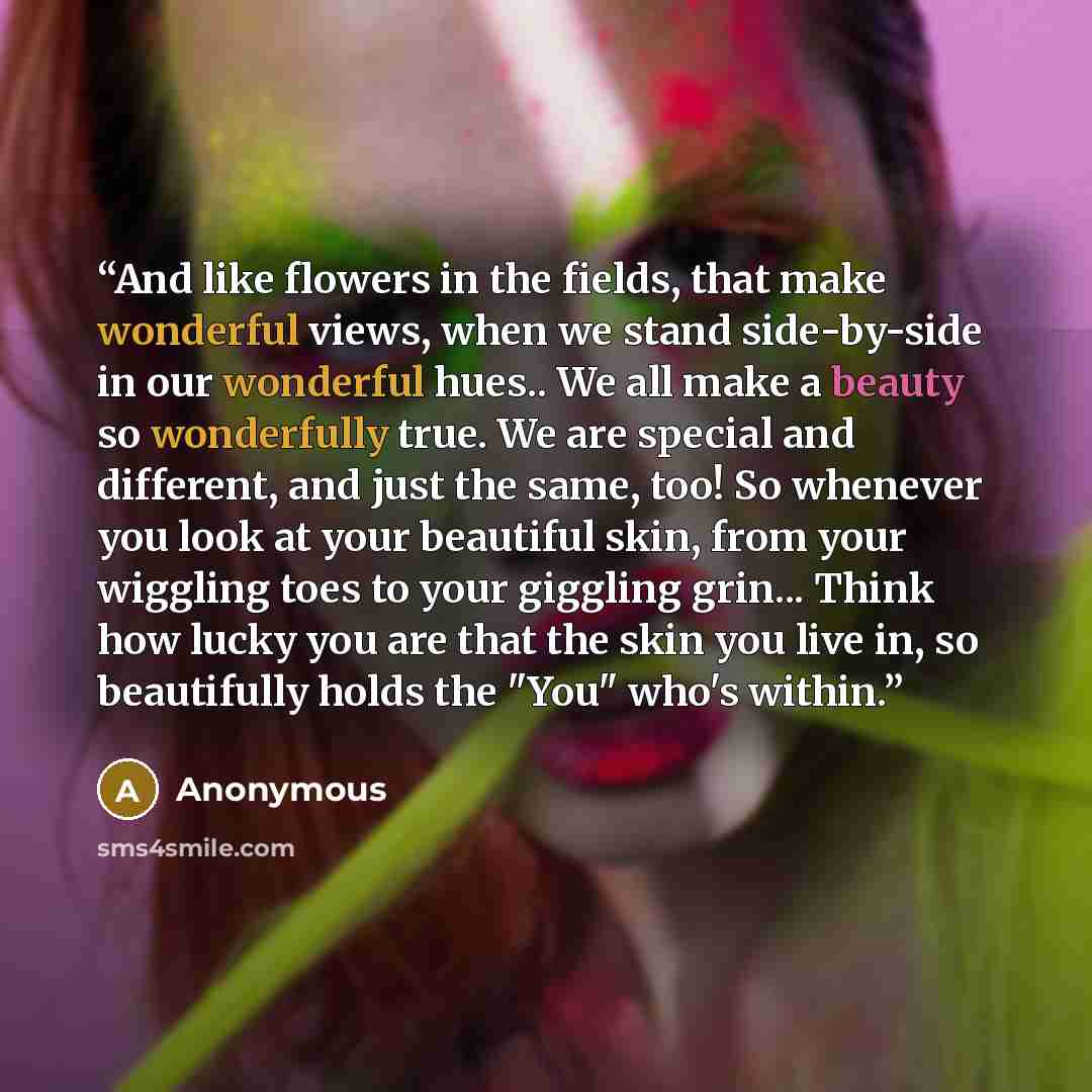 “And like flowers in the fields, that make wonderful views, when we stand side-by-side in our wonderful hues.. We all make a beauty so wonderfully true. We are special and different, and just the same, too! So whenever you look at your beautiful skin, from your wiggling toes to your giggling…” quote by Anonymous