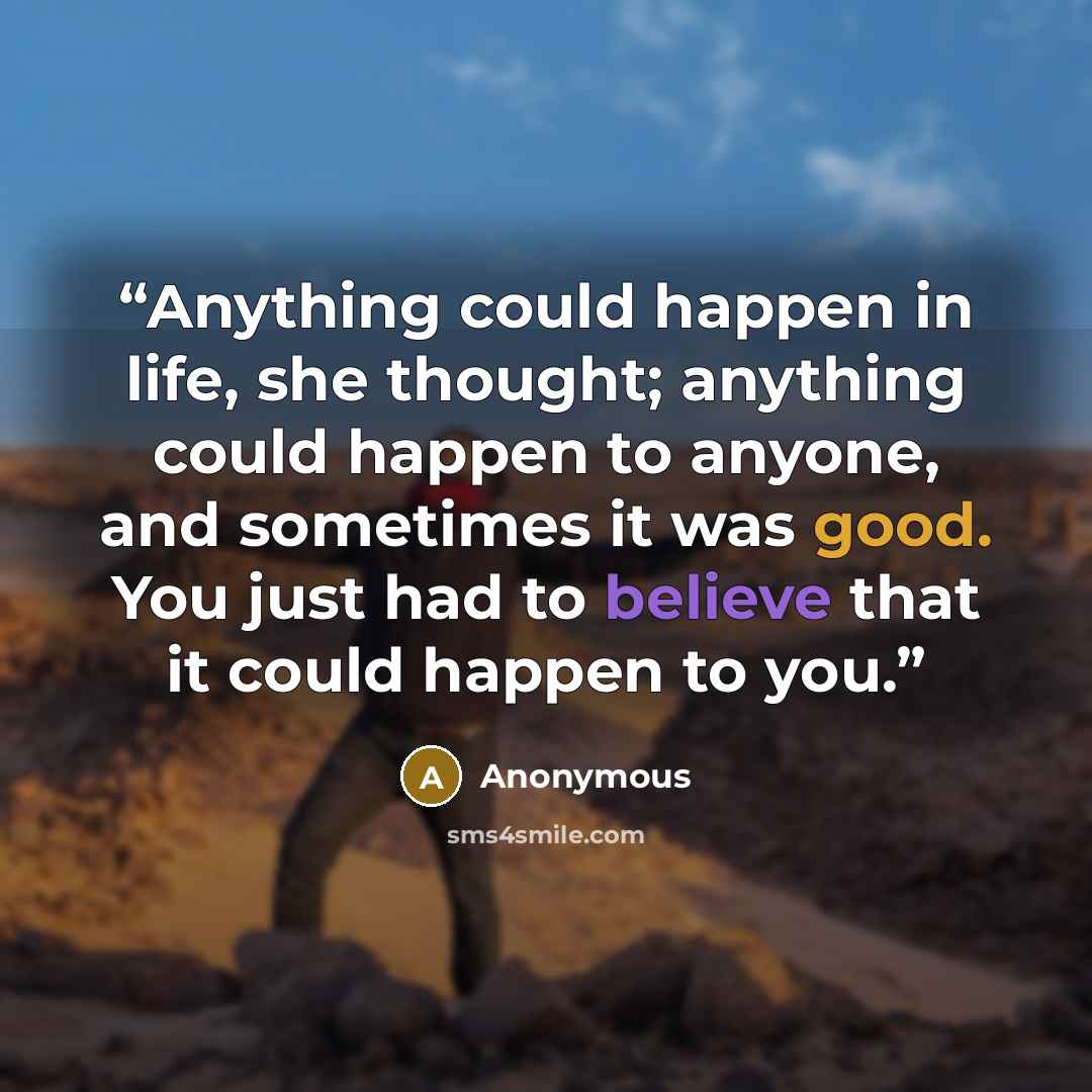 “Anything could happen in life, she thought; anything could happen to anyone, and sometimes it was good. You just had to believe that it could happen to you.” quote by Anonymous