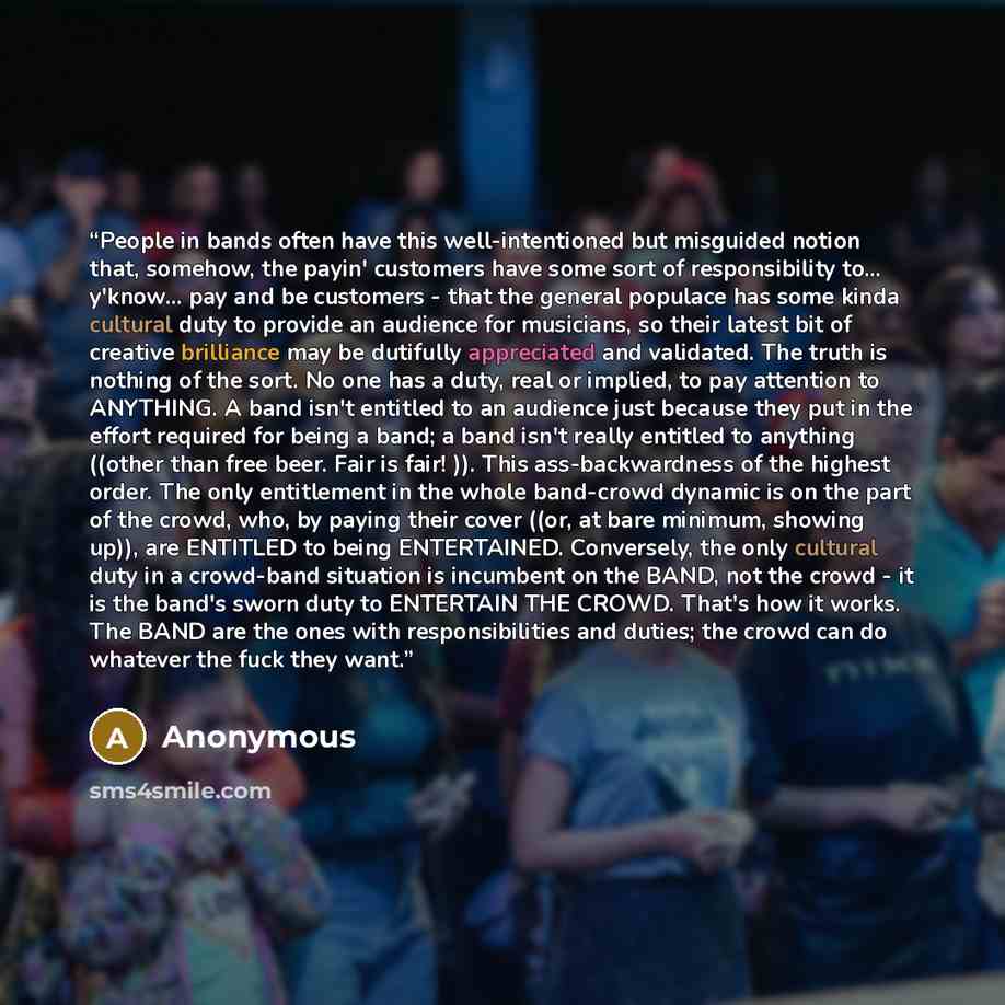 “People in bands often have this well-intentioned but misguided notion that, somehow, the payin' customers have some sort of responsibility to... y'know... pay and be customers - that the general populace has some kinda cultural duty to provide an audience for musicians, so their latest bit of…” quote by Anonymous