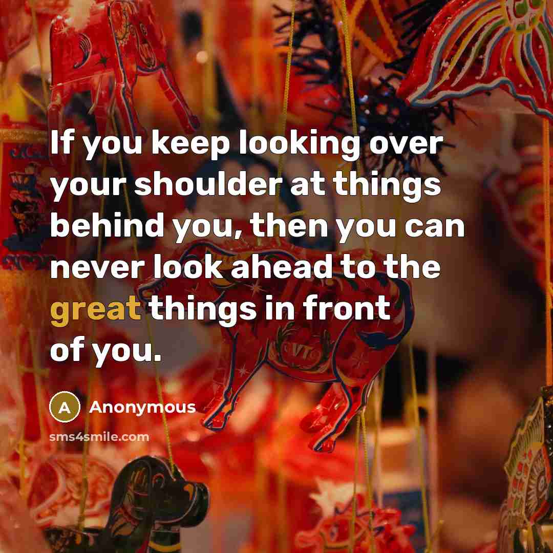 “If you keep looking over your shoulder at things behind you, then you can never look ahead to the great things in front of you.” quote by Anonymous