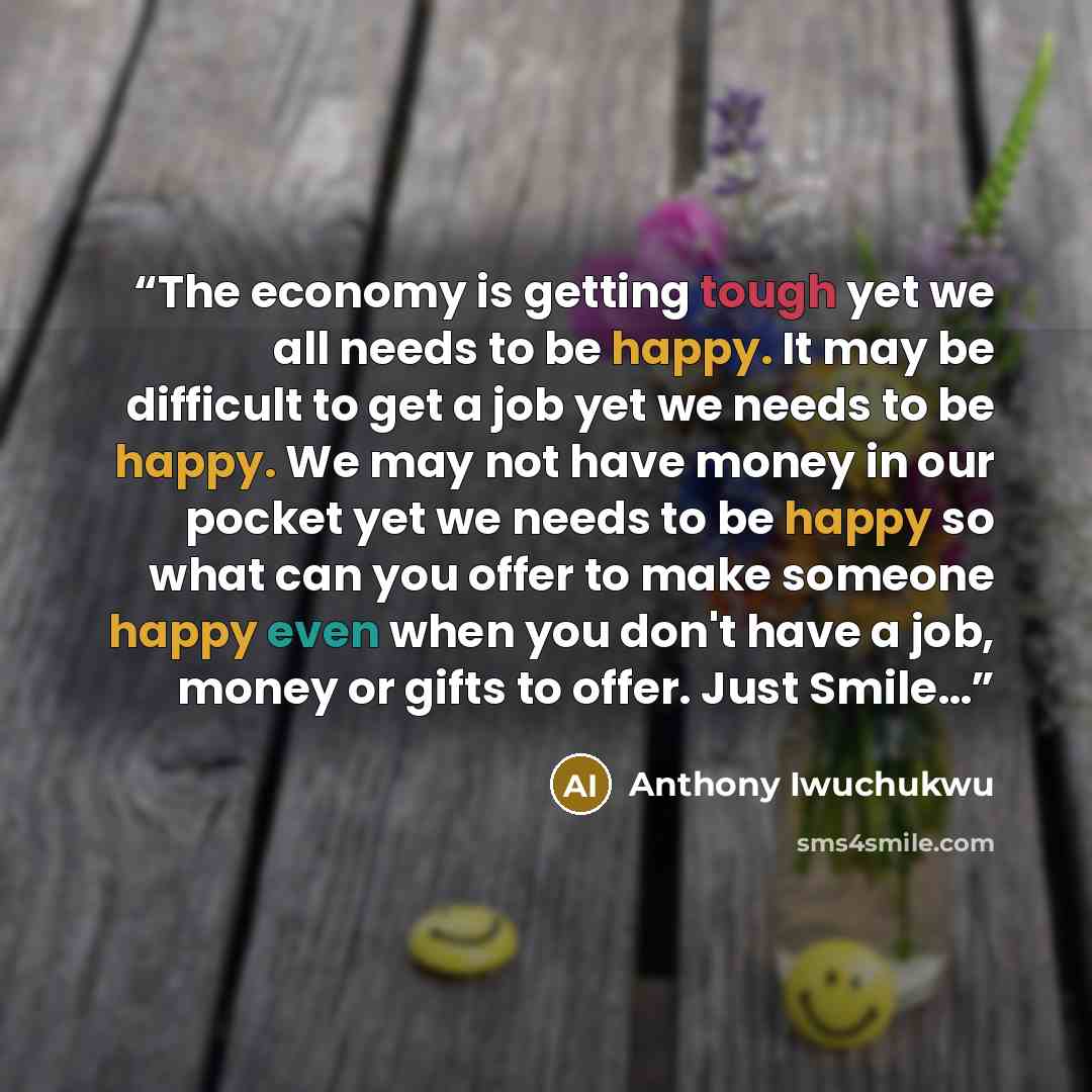 “The economy is getting tough yet we all needs to be happy. It may be difficult to get a job yet we needs to be happy. We may not have money in our pocket yet we needs to be happy so what can you offer to make someone happy even when you don't have a job, money or gifts to offer. Just Smile…” quote by Anthony Iwuchukwu