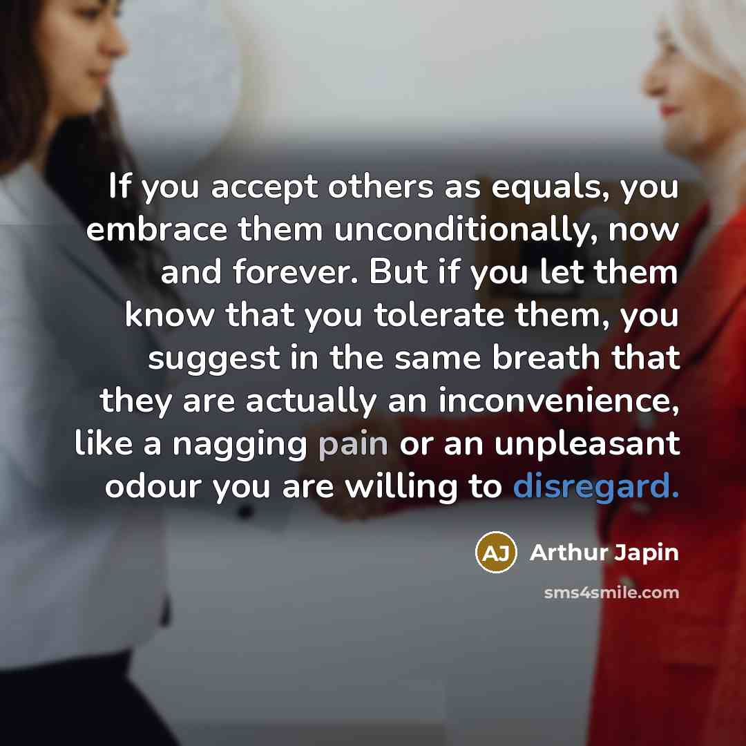 “If you accept others as equals, you embrace them unconditionally, now and forever. But if you let them know that you tolerate them, you suggest in the same breath that they are actually an inconvenience, like a nagging pain or an unpleasant odour you are willing to disregard.” quote by Arthur Japin