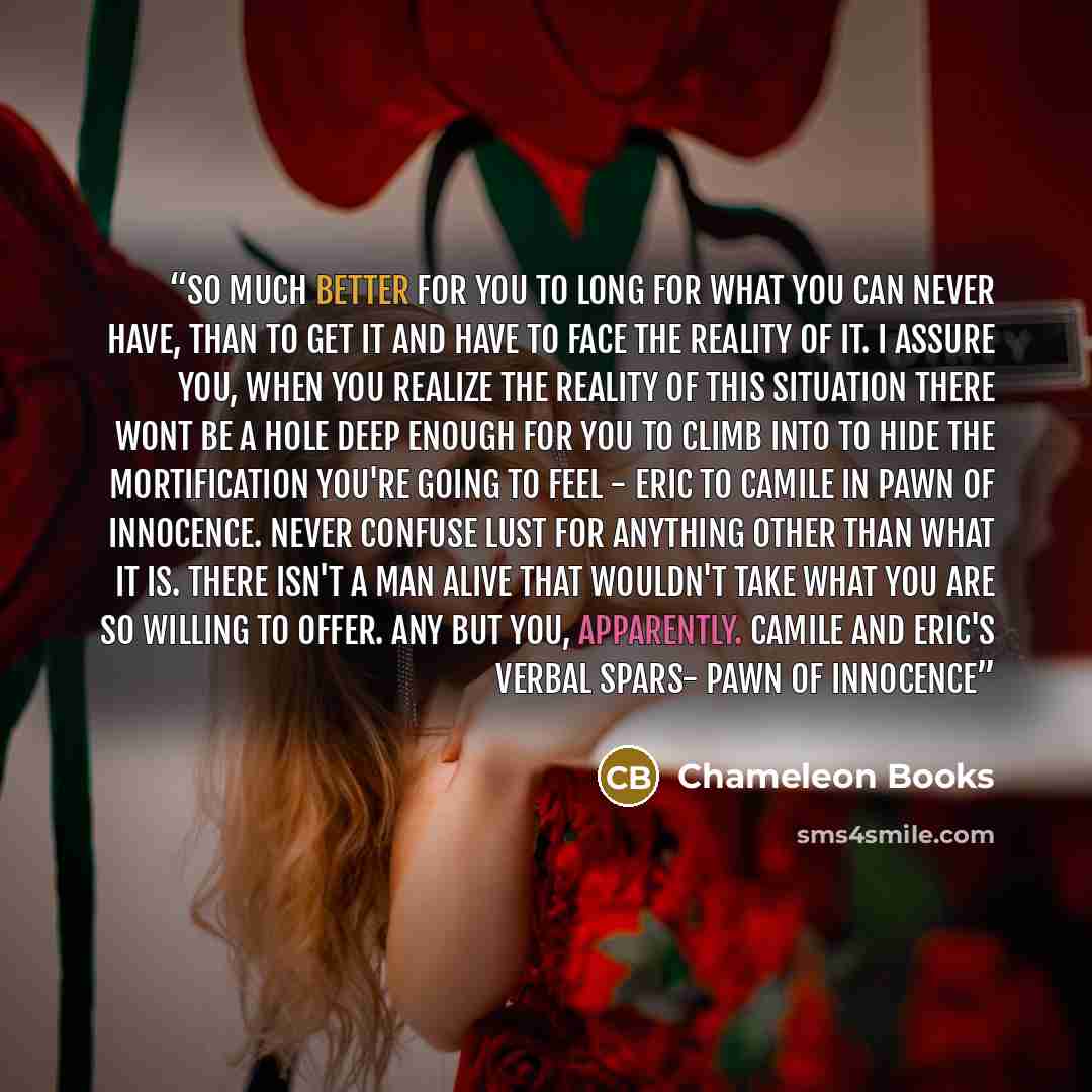 “So much better for you to long for what you can never have, than to get it and have to face the reality of it. I assure you, when you realize the reality of this situation there wont be a hole deep enough for you to climb into to hide the mortification you're going to feel - Eric to Camile in Pawn…” quote by Chameleon Books