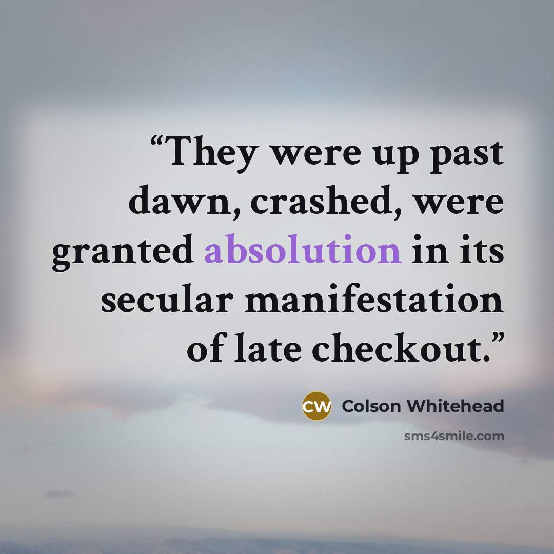 “They were up past dawn, crashed, were granted absolution in its secular manifestation of late checkout.” quote by Colson Whitehead