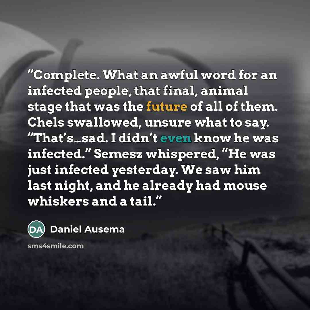 “Complete. What an awful word for an infected people, that final, animal stage that was the future of all of them. Chels swallowed, unsure what to say. “That’s…sad. I didn’t even know he was infected.” Semesz whispered, “He was just infected yesterday. We saw him last night, and he already had…” quote by Daniel Ausema