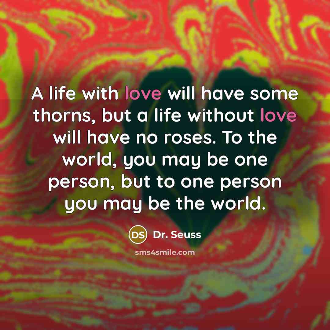 “A life with love will have some thorns, but a life without love will have no roses. To the world, you may be one person, but to one person you may be the world.” quote by Dr. Seuss