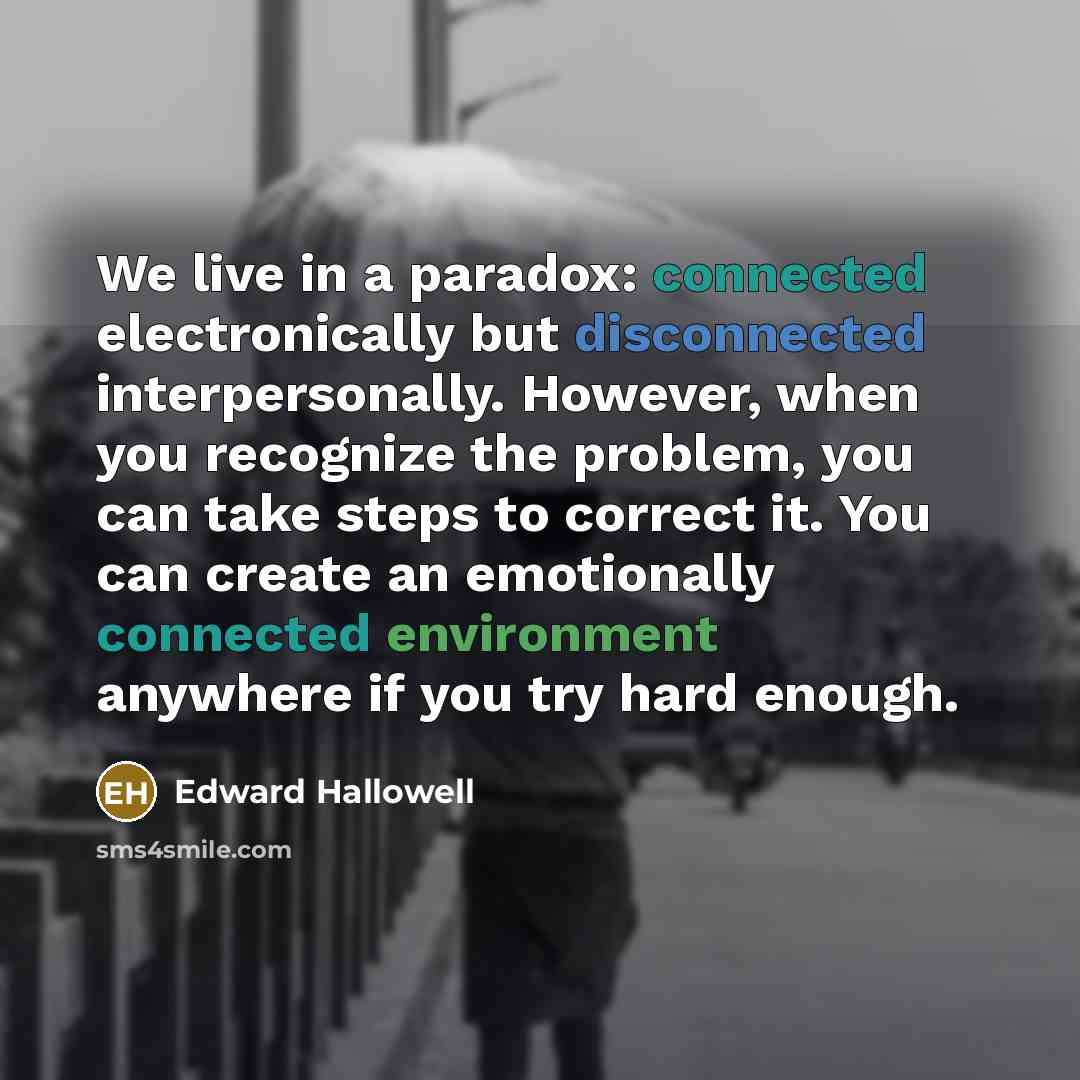 “We live in a paradox: connected electronically but disconnected interpersonally. However, when you recognize the problem, you can take steps to correct it. You can create an emotionally connected environment anywhere if you try hard enough.” quote by Edward Hallowell