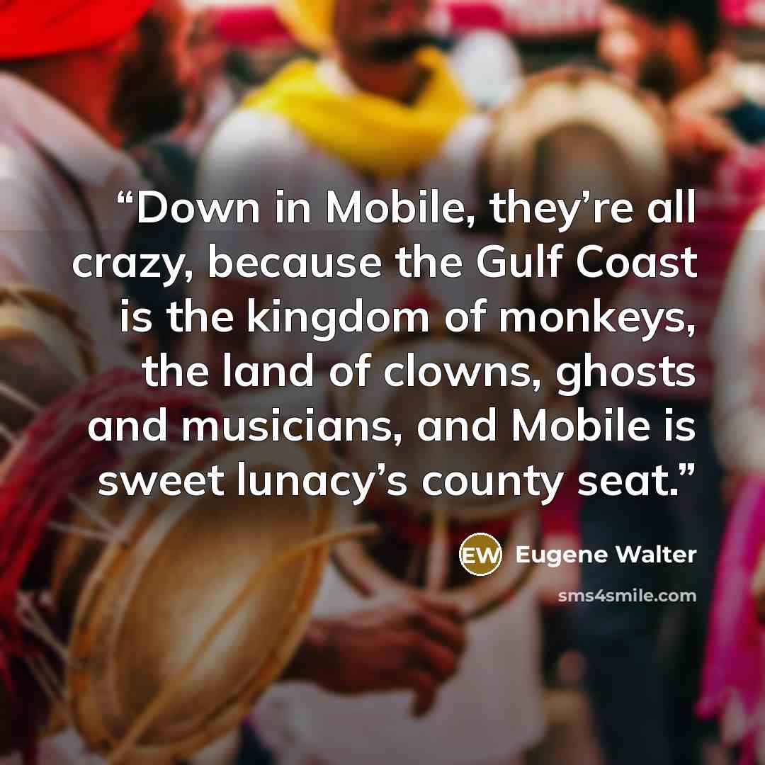 “Down in Mobile, they’re all crazy, because the Gulf Coast is the kingdom of monkeys, the land of clowns, ghosts and musicians, and Mobile is sweet lunacy’s county seat.” quote by Eugene Walter