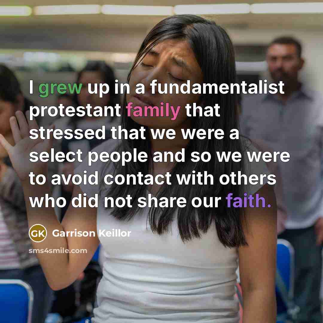 “I grew up in a fundamentalist protestant family that stressed that we were a select people and so we were to avoid contact with others who did not share our faith.” quote by Garrison Keillor