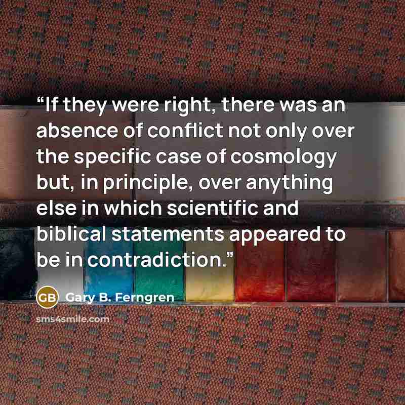 “If they were right, there was an absence of conflict not only over the specific case of cosmology but, in principle, over anything else in which scientific and biblical statements appeared to be in contradiction.” quote by Gary B. Ferngren