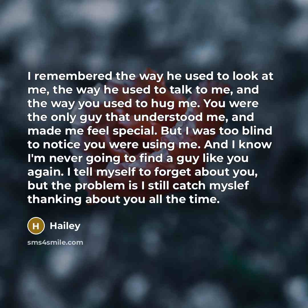 “I remembered the way he used to look at me, the way he used to talk to me, and the way you used to hug me. You were the only guy that understood me, and made me feel special. But I was too blind to notice you were using me. And I know I'm never going to find a guy like you again. I tell myself to…” quote by Hailey