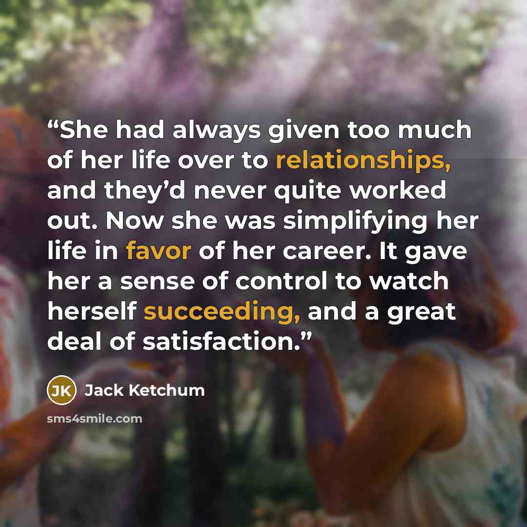 “She had always given too much of her life over to relationships, and they’d never quite worked out. Now she was simplifying her life in favor of her career. It gave her a sense of control to watch herself succeeding, and a great deal of satisfaction.” quote by Jack Ketchum