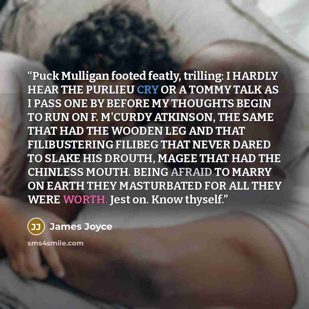 “Puck Mulligan footed featly, trilling: I HARDLY HEAR THE PURLIEU CRY OR A TOMMY TALK AS I PASS ONE BY BEFORE MY THOUGHTS BEGIN TO RUN ON F. M'CURDY ATKINSON, THE SAME THAT HAD THE WOODEN LEG AND THAT FILIBUSTERING FILIBEG THAT NEVER DARED TO SLAKE HIS DROUTH, MAGEE THAT HAD THE CHINLESS MOUTH…” quote by James Joyce