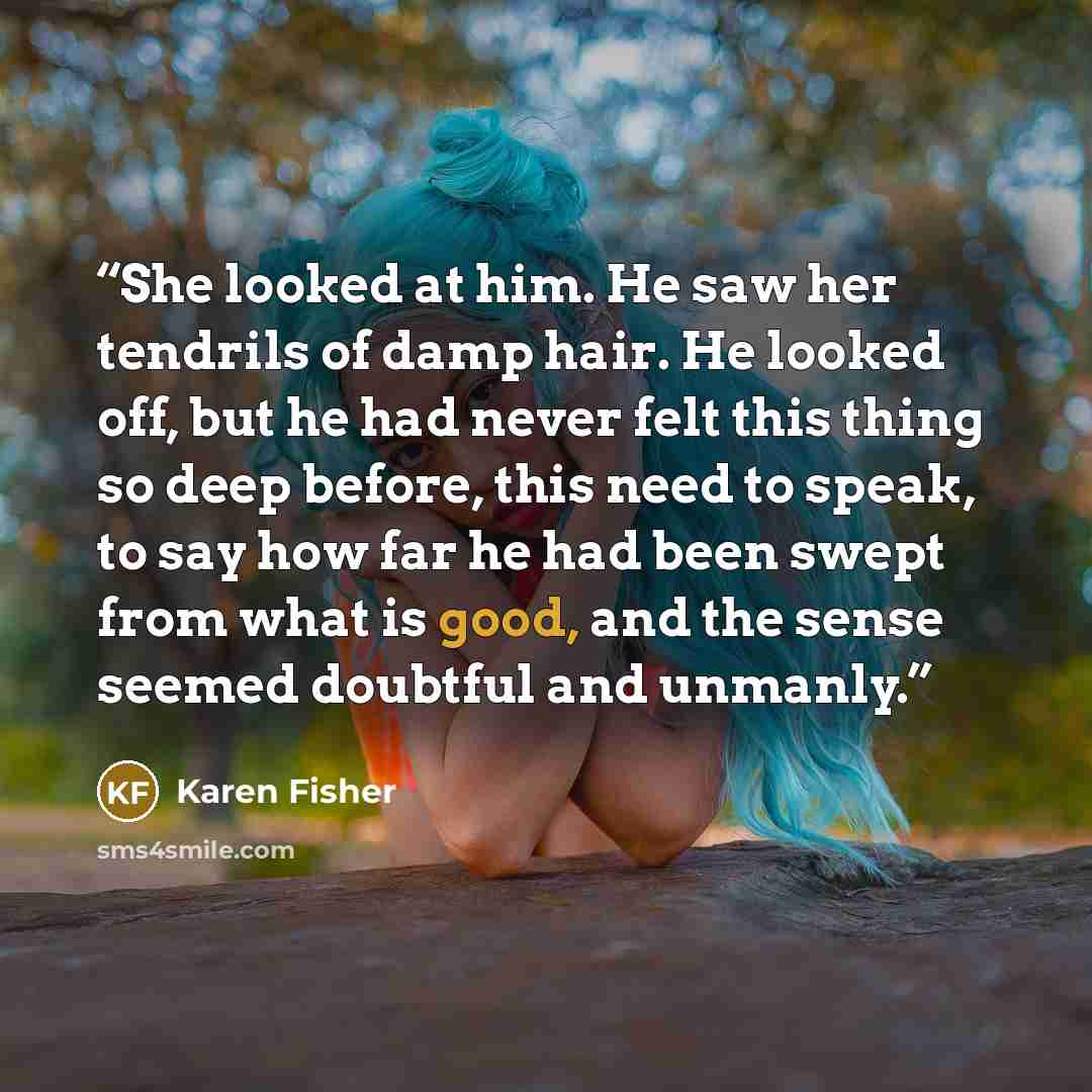 “She looked at him. He saw her tendrils of damp hair. He looked off, but he had never felt this thing so deep before, this need to speak, to say how far he had been swept from what is good, and the sense seemed doubtful and unmanly.” quote by Karen Fisher