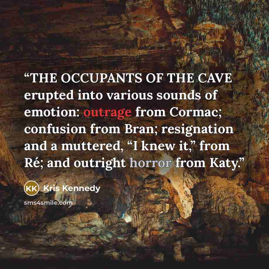 “THE OCCUPANTS OF THE CAVE erupted into various sounds of emotion: outrage from Cormac; confusion from Bran; resignation and a muttered, “I knew it,” from Ré; and outright horror from Katy.” quote by Kris Kennedy