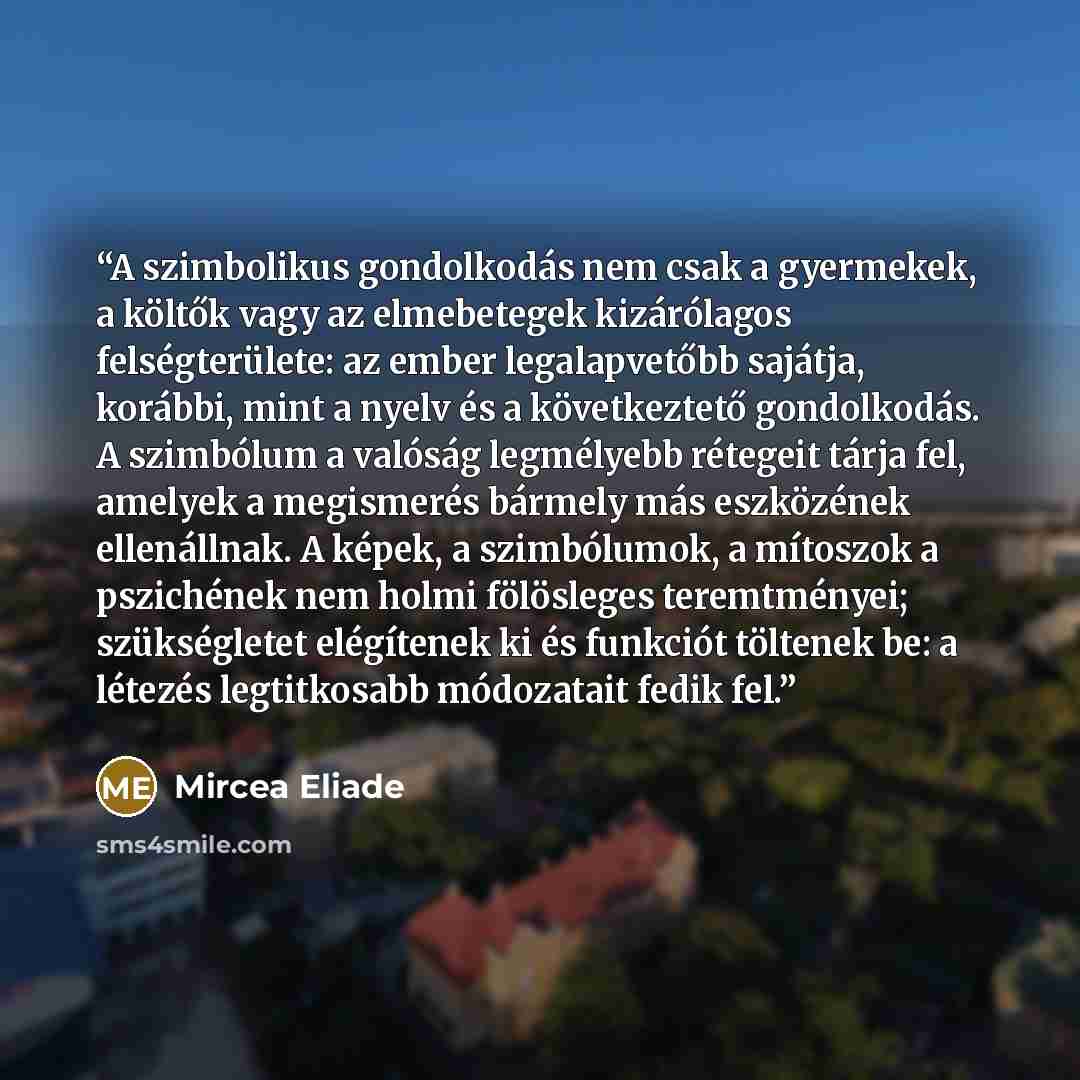 “A szimbolikus gondolkodás nem csak a gyermekek, a költők vagy az elmebetegek kizárólagos felségterülete: az ember legalapvetőbb sajátja, korábbi, mint a nyelv és a következtető gondolkodás. A szimbólum a valóság legmélyebb rétegeit tárja fel, amelyek a megismerés bármely más eszközének…” quote by Mircea Eliade