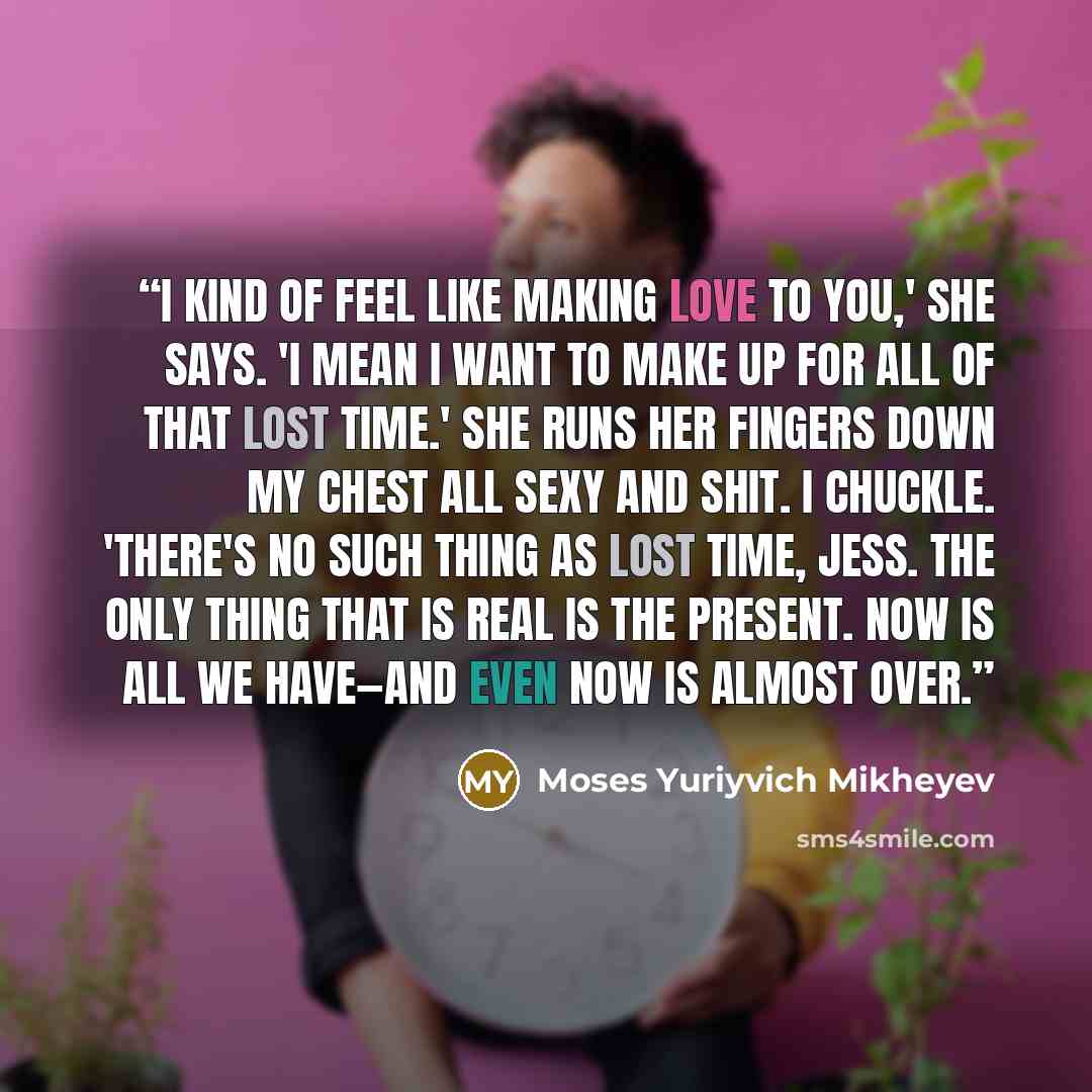 “I kind of feel like making love to you,' she says. 'I mean i want to make up for all of that lost time.' She runs her fingers down my chest all sexy and shit. I chuckle. 'There's no such thing as lost time, Jess. The only thing that is real is the present. Now is all we have—and even now is almost…” quote by Moses Yuriyvich Mikheyev