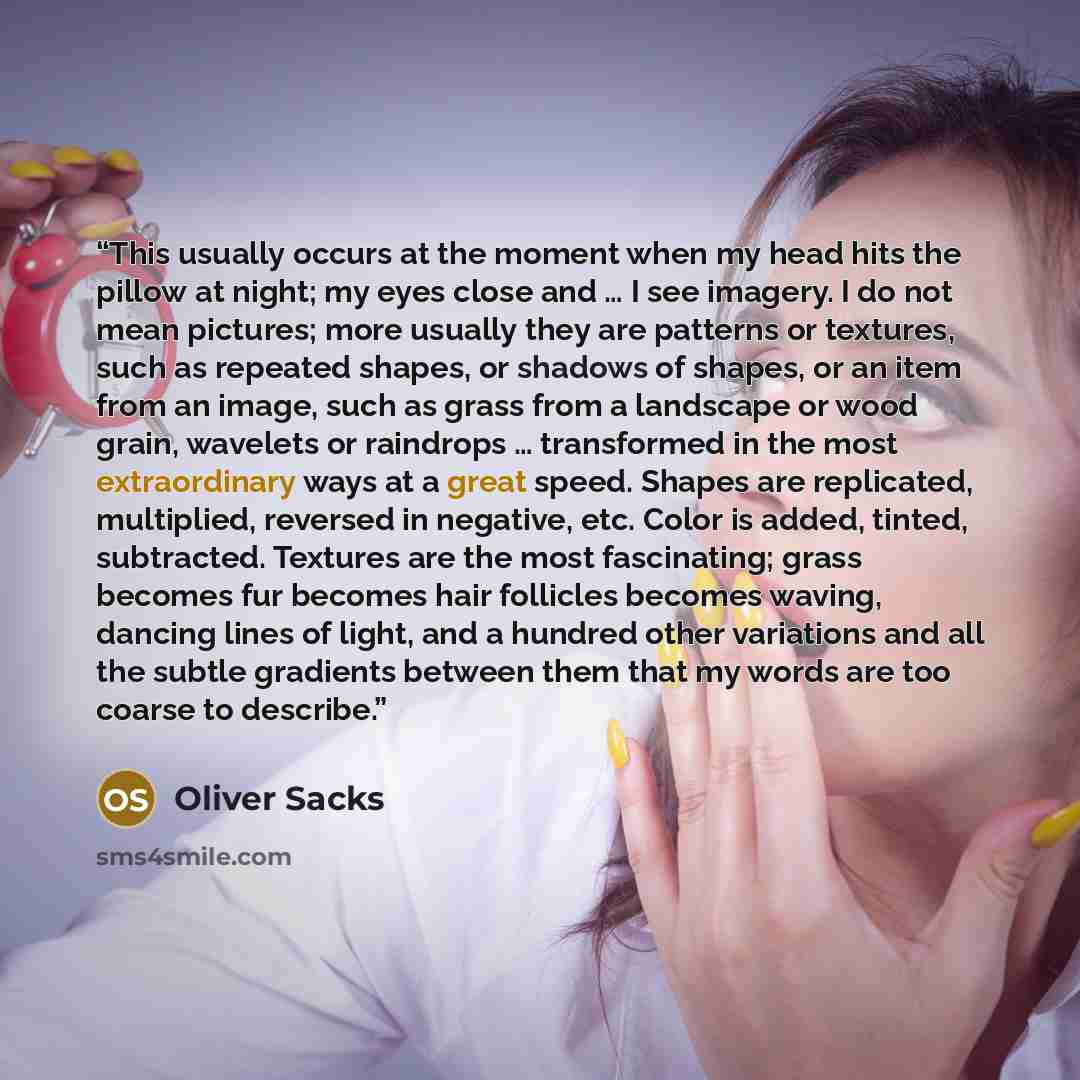 “This usually occurs at the moment when my head hits the pillow at night; my eyes close and … I see imagery. I do not mean pictures; more usually they are patterns or textures, such as repeated shapes, or shadows of shapes, or an item from an image, such as grass from a landscape or wood grain…” quote by Oliver Sacks