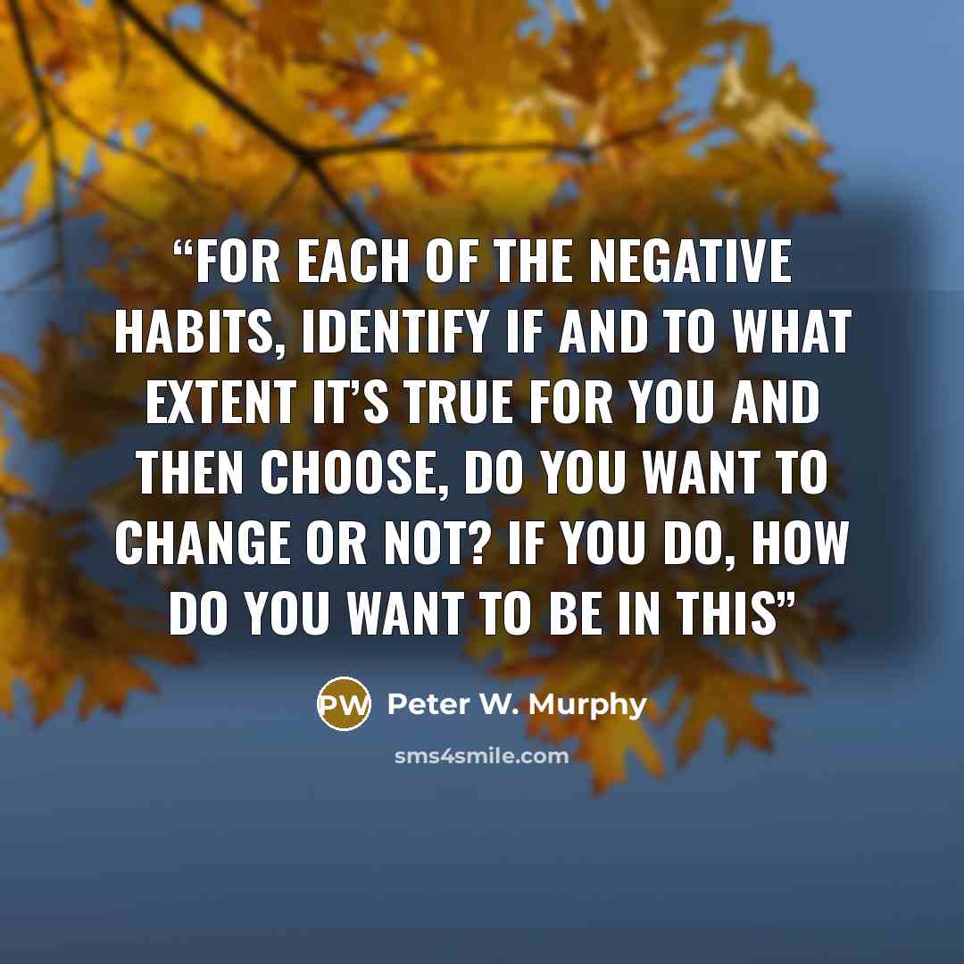“For each of the negative habits, identify if and to what extent it’s true for you and then choose, do you want to change or not? If you do, how do you want to be in this” quote by Peter W. Murphy