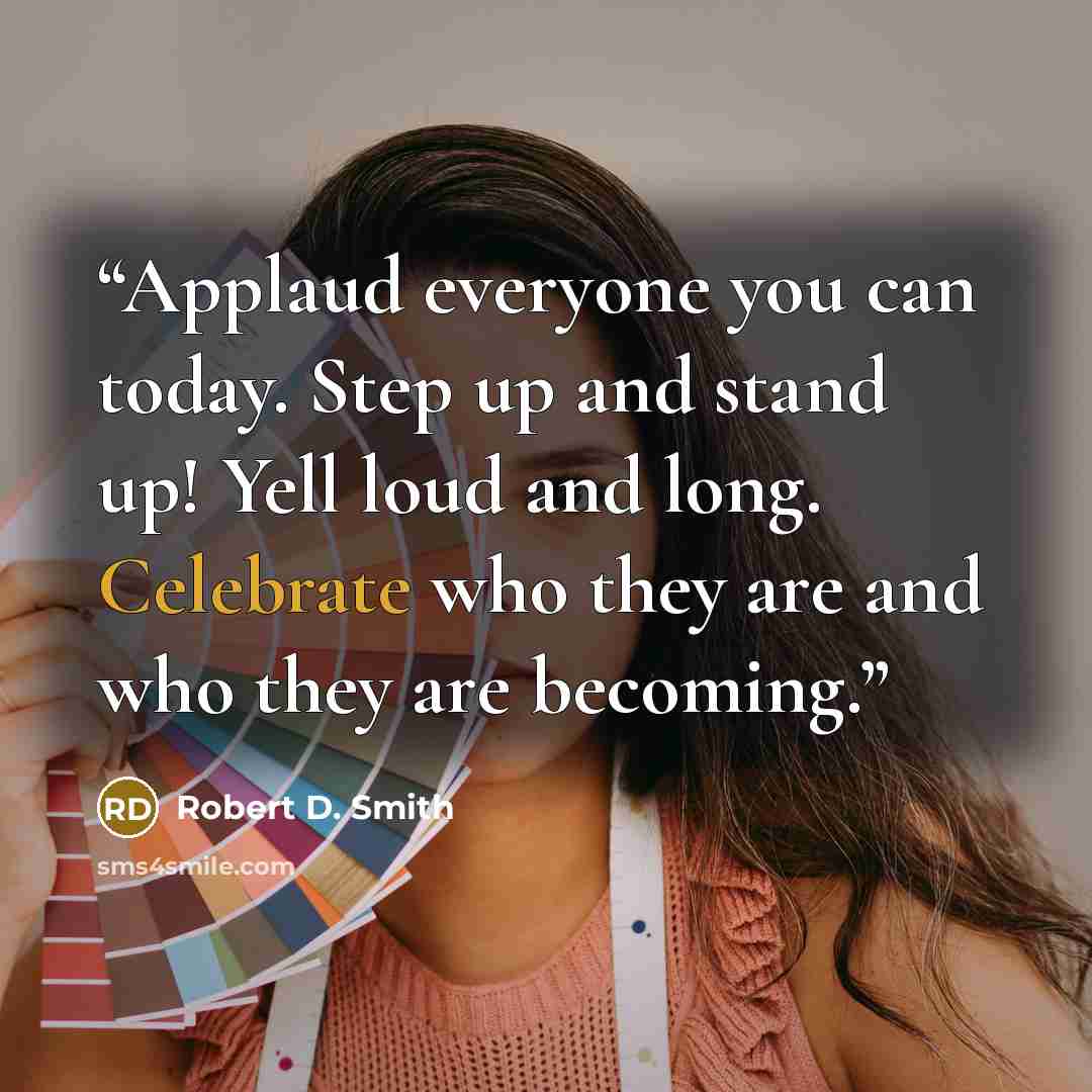 “Applaud everyone you can today. Step up and stand up! Yell loud and long. Celebrate who they are and who they are becoming.” quote by Robert D. Smith