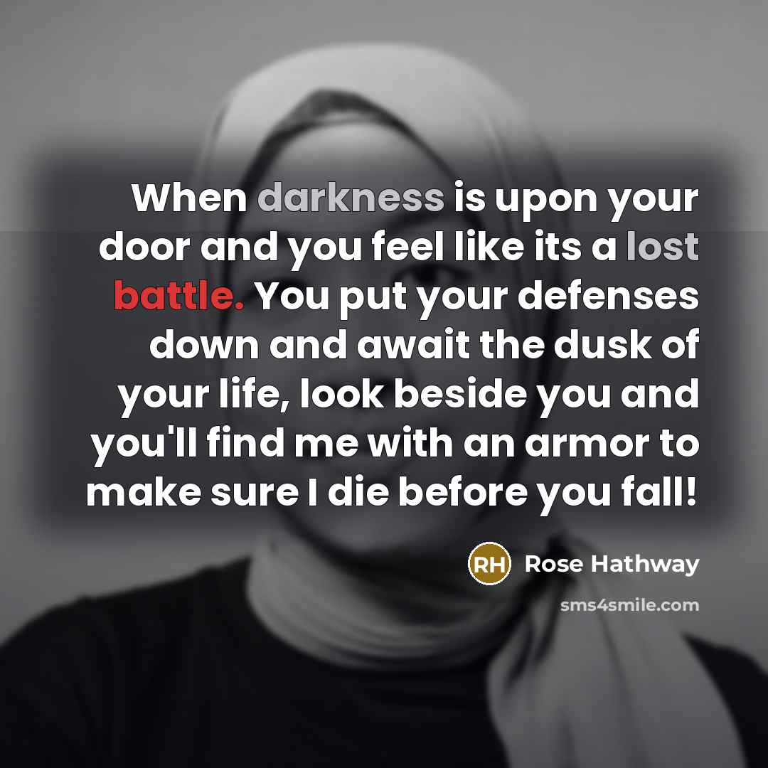 “When darkness is upon your door and you feel like its a lost battle. You put your defenses down and await the dusk of your life, look beside you and you'll find me with an armor to make sure I die before you fall!” quote by Rose Hathway