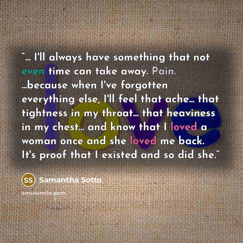 “... I'll always have something that not even time can take away. Pain. ...because when I've forgotten everything else, I'll feel that ache... that tightness in my throat... that heaviness in my chest... and know that I loved a woman once and she loved me back. It's proof that I existed and so did…” quote by Samantha Sotto