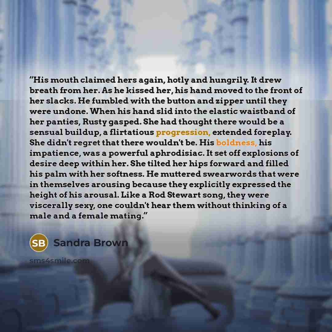 “His mouth claimed hers again, hotly and hungrily. It drew breath from her. As he kissed her, his hand moved to the front of her slacks. He fumbled with the button and zipper until they were undone. When his hand slid into the elastic waistband of her panties, Rusty gasped. She had thought there…” quote by Sandra Brown