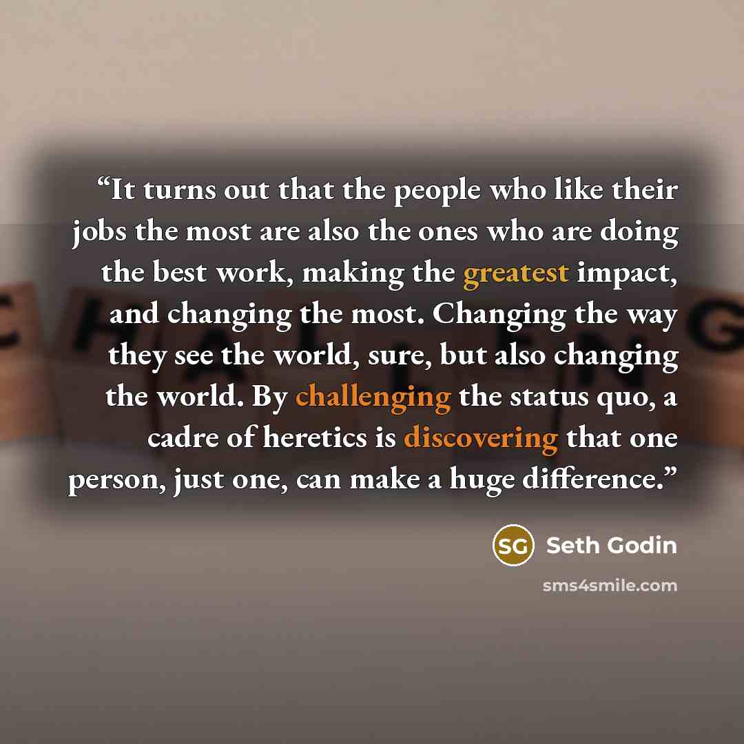 “It turns out that the people who like their jobs the most are also the ones who are doing the best work, making the greatest impact, and changing the most. Changing the way they see the world, sure, but also changing the world. By challenging the status quo, a cadre of heretics is discovering that…” quote by Seth Godin