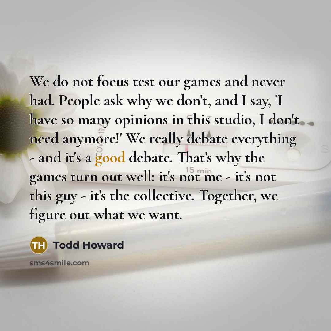“We do not focus test our games and never had. People ask why we don't, and I say, 'I have so many opinions in this studio, I don't need anymore!' We really debate everything - and it's a good debate. That's why the games turn out well: it's not me - it's not this guy - it's the collective…” quote by Todd Howard