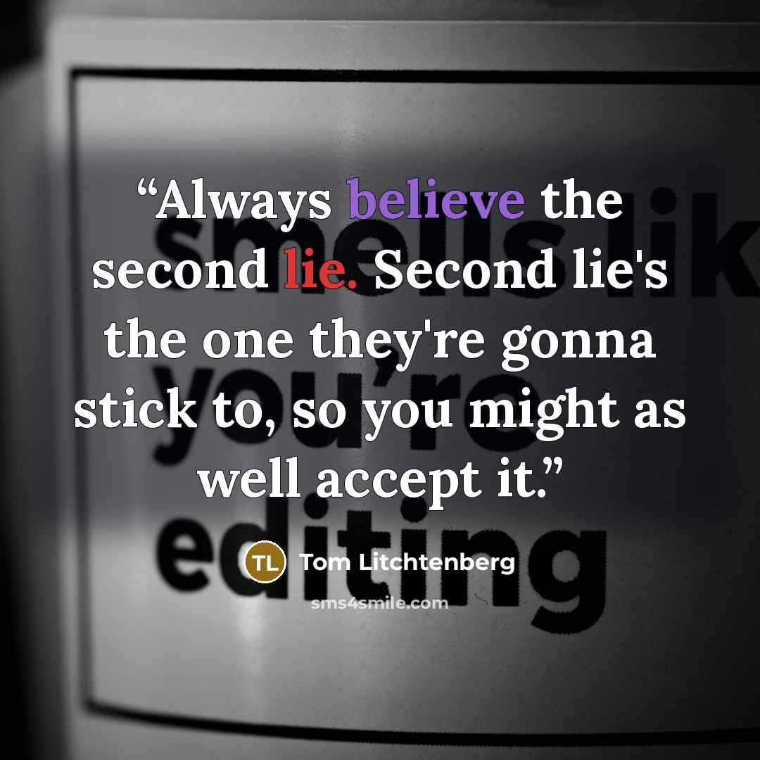 “Always believe the second lie. Second lie's the one they're gonna stick to, so you might as well accept it.” quote by Tom Litchtenberg