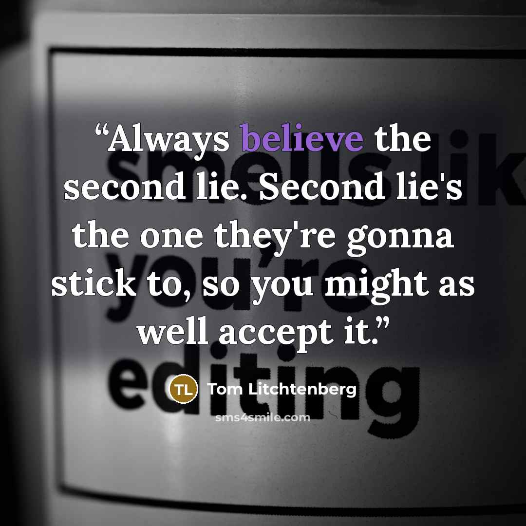 “Always believe the second lie. Second lie's the one they're gonna stick to, so you might as well accept it.” quote by Tom Litchtenberg