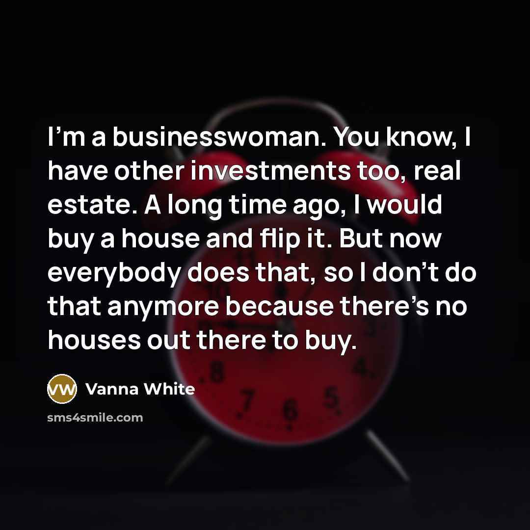 “I'm a businesswoman. You know, I have other investments too, real estate. A long time ago, I would buy a house and flip it. But now everybody does that, so I don't do that anymore because there's no houses out there to buy.” quote by Vanna White