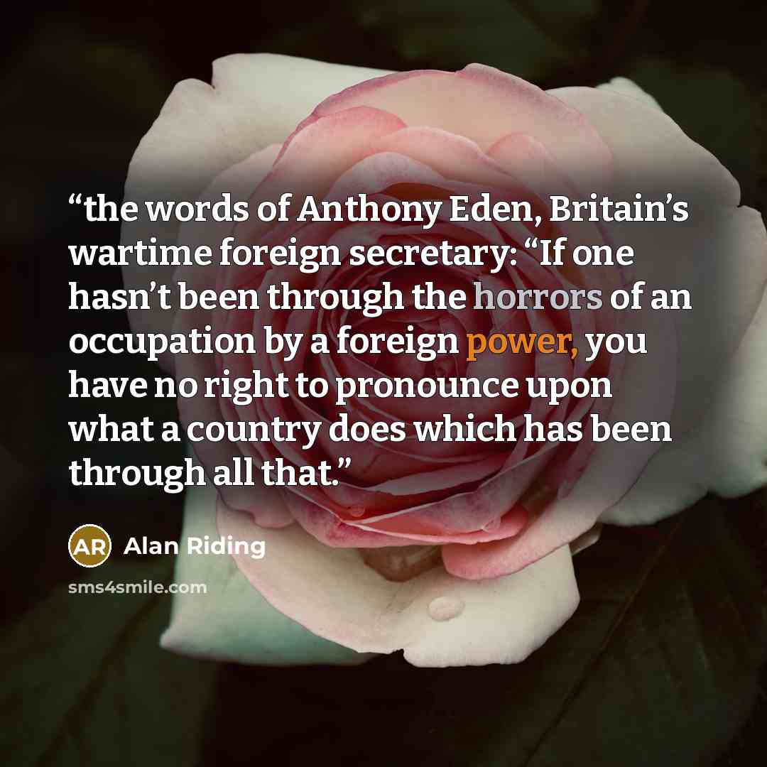 “the words of Anthony Eden, Britain’s wartime foreign secretary: “If one hasn’t been through the horrors of an occupation by a foreign power, you have no right to pronounce upon what a country does which has been through all that.” quote by Alan Riding