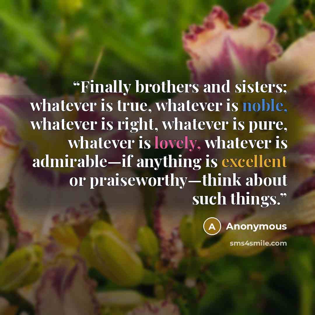 “Finally brothers and sisters; whatever is true, whatever is noble, whatever is right, whatever is pure, whatever is lovely, whatever is admirable—if anything is excellent or praiseworthy—think about such things.” quote by Anonymous