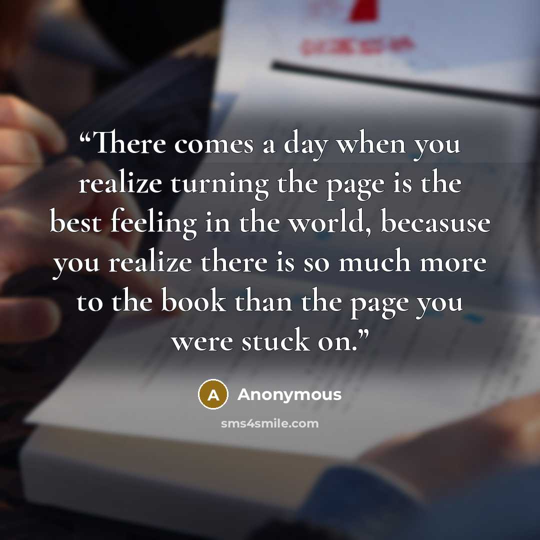 “There comes a day when you realize turning the page is the best feeling in the world, becasuse you realize there is so much more to the book than the page you were stuck on.” quote by Anonymous