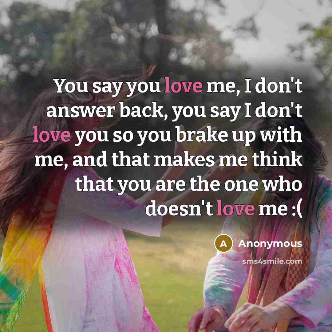 “You say you love me, I don't answer back, you say I don't love you so you brake up with me, and that makes me think that you are the one who doesn't love me :(” quote by Anonymous