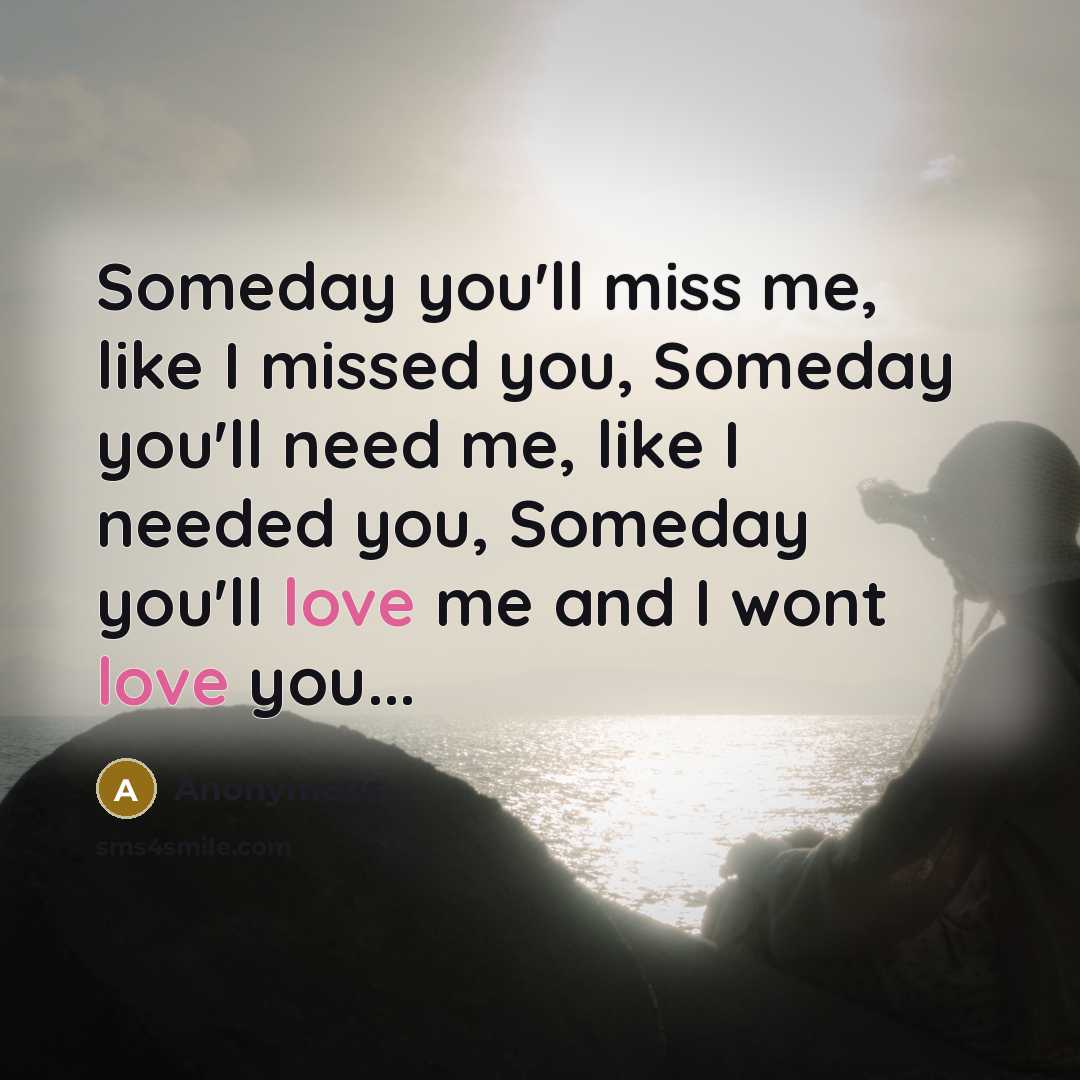 “Someday you'll miss me, like I missed you, Someday you'll need me, like I needed you, Someday you'll love me and I wont love you...” quote by Anonymous